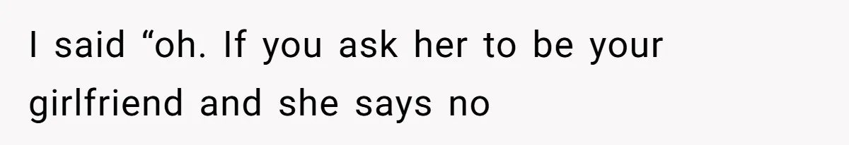 I said “oh. If you ask her to be your girlfriend and she says no