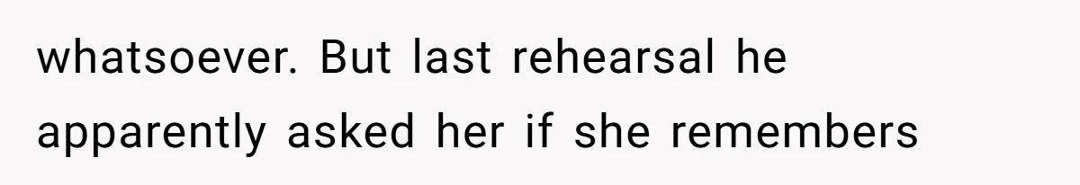 whatsoever. But last rehearsal he apparently asked her if she remembers