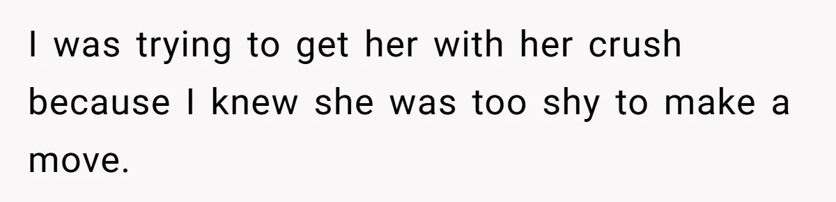 I was trying to get her with her crush because I knew she was too shy to make a move.