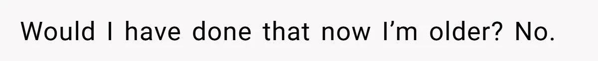 Would I have done that now I’m older? No.