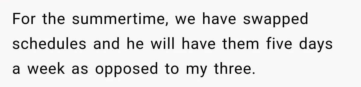 After Ex Lies About Children’s Academics, She Wonders If She Should Seek Court-Enforced Communication Limits For the summertime, we have swapped schedules and he will have them five days a week as opposed to my three.
