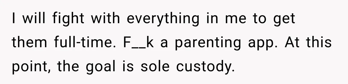 After Ex Lies About Children’s Academics, She Wonders If She Should Seek Court-Enforced Communication Limits I will fight with everything in me to get them full-time. F__k a parenting app. At this point, the goal is sole custody.