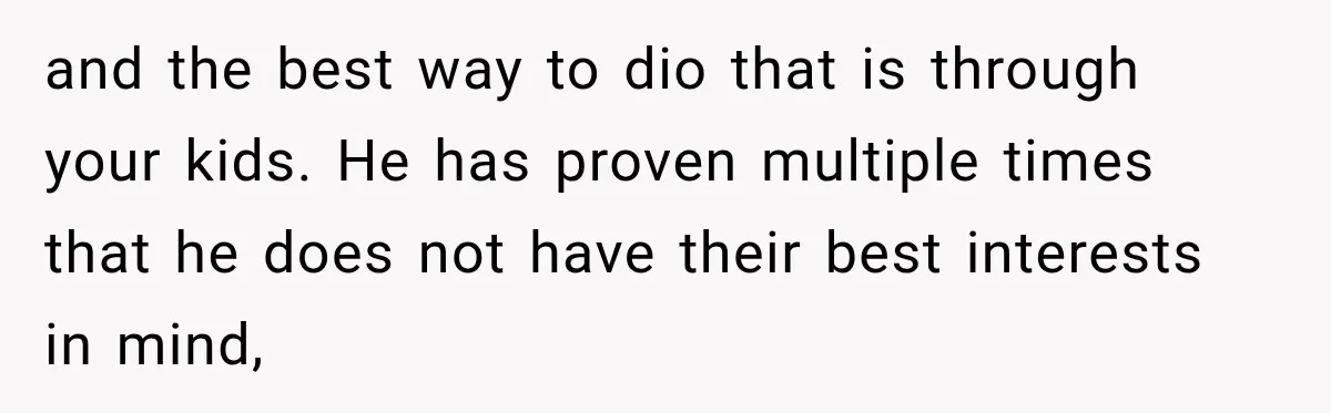 After Ex Lies About Children’s Academics, She Wonders If She Should Seek Court-Enforced Communication Limits and the best way to dio that is through your kids. He has proven multiple times that he does not have their best interests in mind,