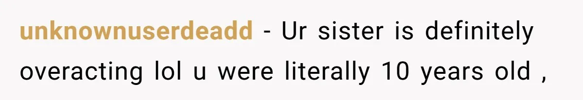 unknownuserdeadd − Ur sister is definitely overacting lol u were literally 10 years old ,
