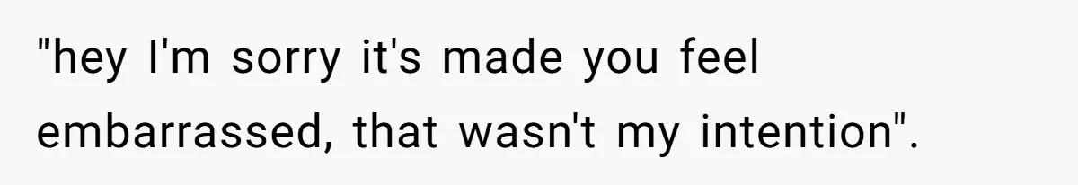 "hey I'm sorry it's made you feel embarrassed, that wasn't my intention".