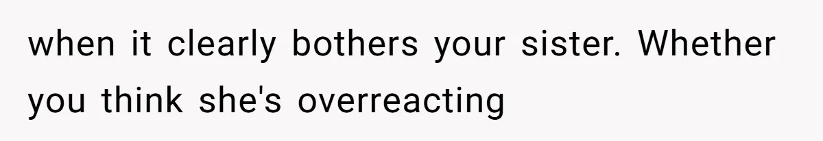when it clearly bothers your sister. Whether you think she's overreacting