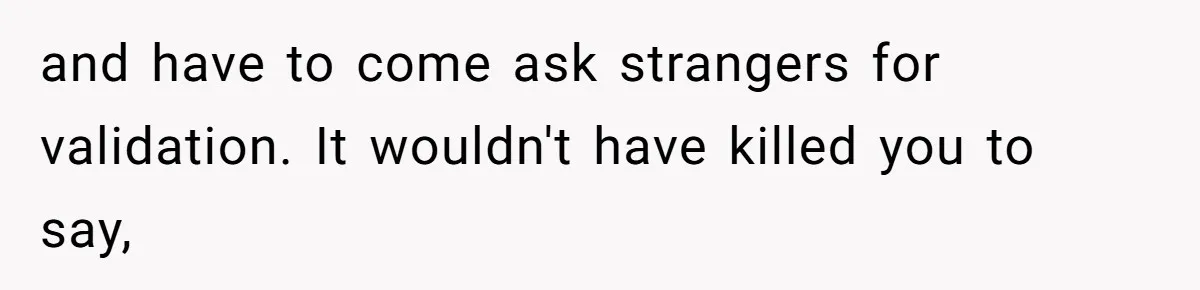 and have to come ask strangers for validation. It wouldn't have killed you to say,