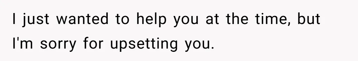 I just wanted to help you at the time, but I'm sorry for upsetting you.