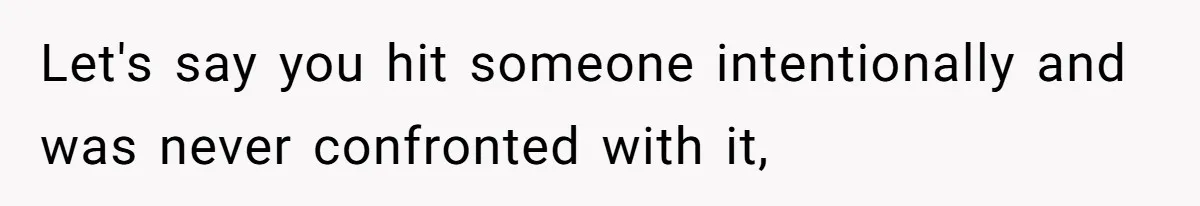 Let's say you hit someone intentionally and was never confronted with it,