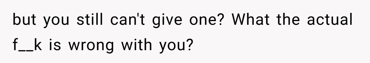 but you still can't give one? What the actual f__k is wrong with you?