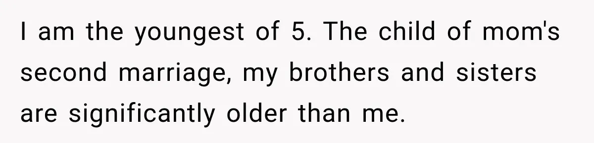 I am the youngest of 5. The child of mom's second marriage, my brothers and sisters are significantly older than me.