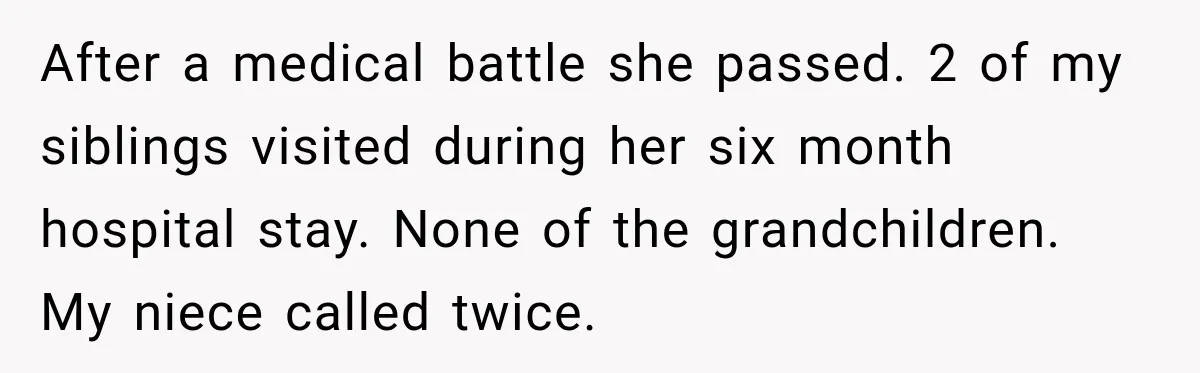 After a medical battle she passed. 2 of my siblings visited during her six month hospital stay. None of the grandchildren. My niece called twice.