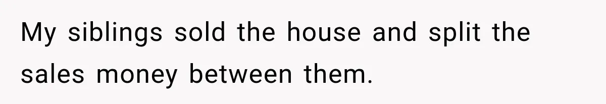 My siblings sold the house and split the sales money between them.