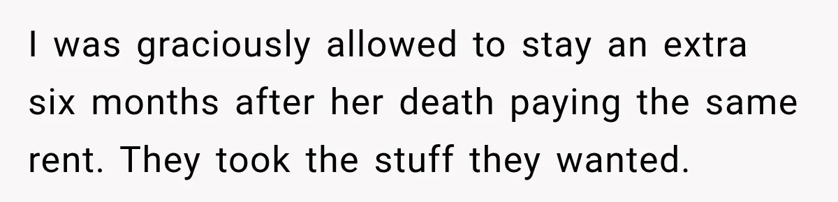 I was graciously allowed to stay an extra six months after her death paying the same rent. They took the stuff they wanted.