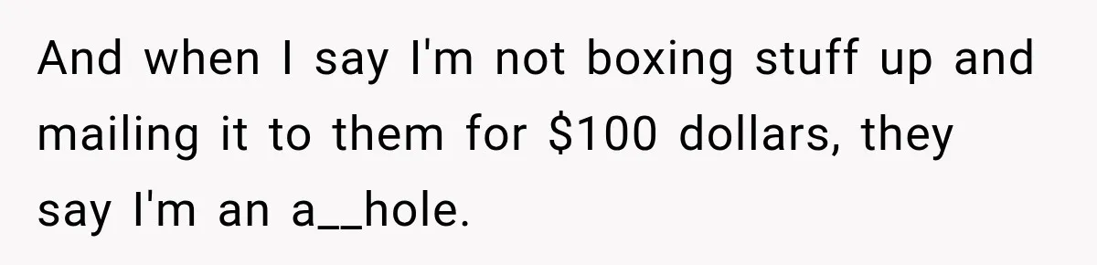 And when I say I'm not boxing stuff up and mailing it to them for $100 dollars, they say I'm an a__hole.