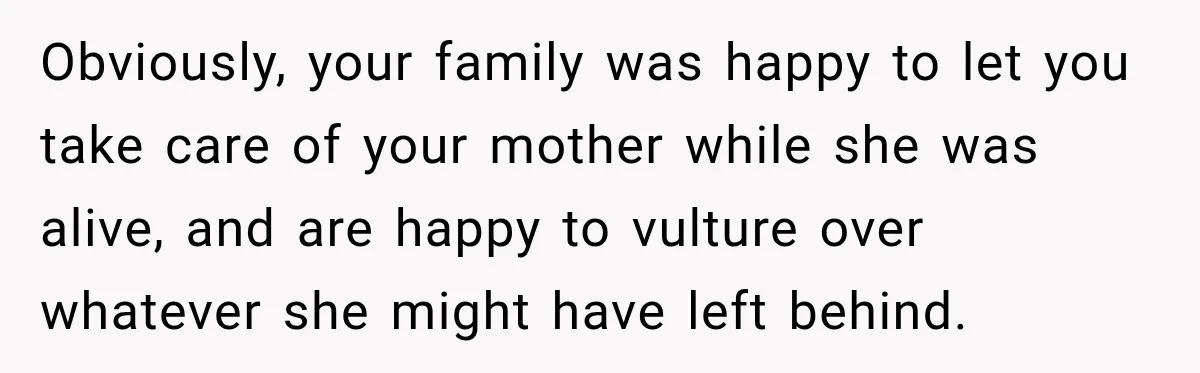 Obviously, your family was happy to let you take care of your mother while she was alive, and are happy to vulture over whatever she might have left behind.