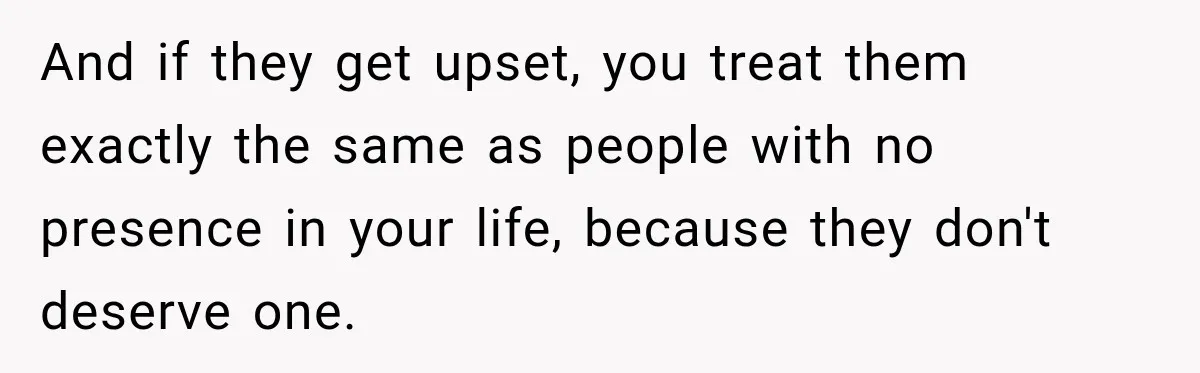 And if they get upset, you treat them exactly the same as people with no presence in your life, because they don't deserve one.