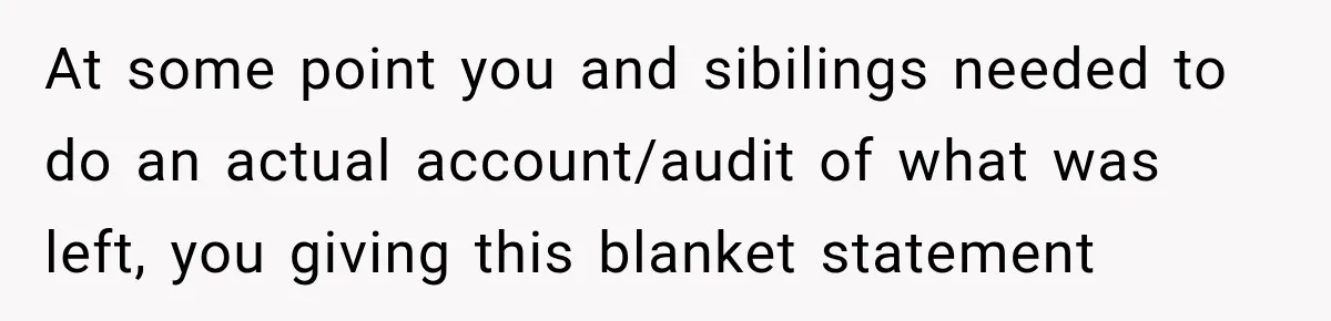 At some point you and sibilings needed to do an actual account/audit of what was left, you giving this blanket statement