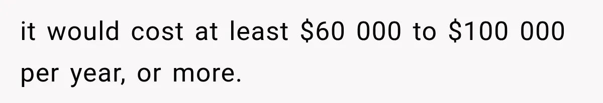 it would cost at least $60 000 to $100 000 per year, or more.