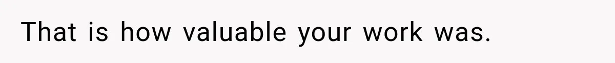 That is how valuable your work was.