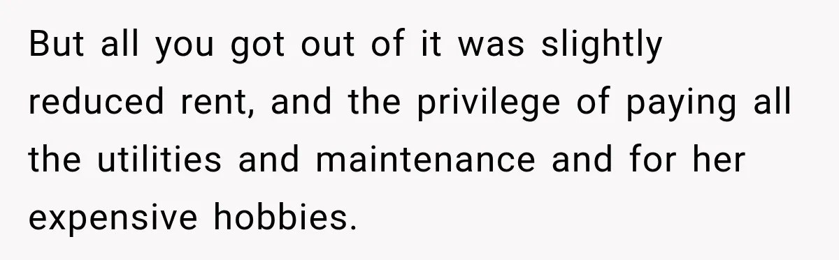But all you got out of it was slightly reduced rent, and the privilege of paying all the utilities and maintenance and for her expensive hobbies.