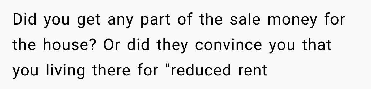 Did you get any part of the sale money for the house? Or did they convince you that you living there for "reduced rent