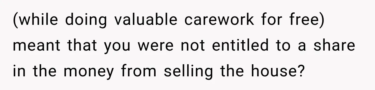 (while doing valuable carework for free) meant that you were not entitled to a share in the money from selling the house?