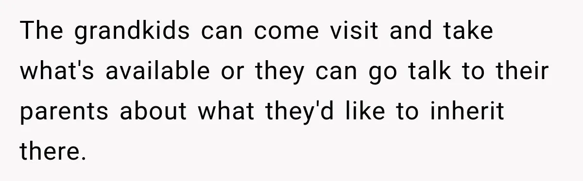 The grandkids can come visit and take what's available or they can go talk to their parents about what they'd like to inherit there.