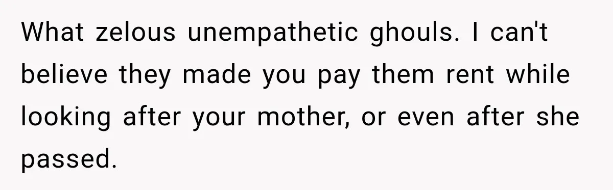 What zelous unempathetic ghouls. I can't believe they made you pay them rent while looking after your mother, or even after she passed.