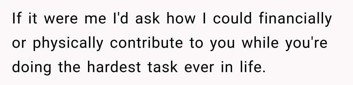 If it were me I'd ask how I could financially or physically contribute to you while you're doing the hardest task ever in life.