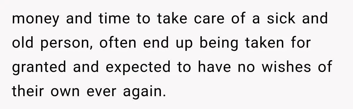 money and time to take care of a sick and old person, often end up being taken for granted and expected to have no wishes of their own ever again.