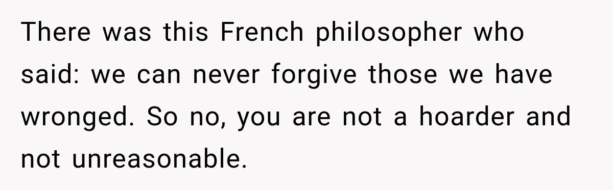 There was this French philosopher who said: we can never forgive those we have wronged. So no, you are not a hoarder and not unreasonable.