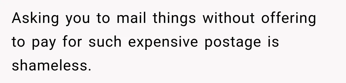 Asking you to mail things without offering to pay for such expensive postage is shameless.