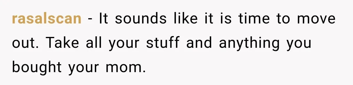rasalscan − It sounds like it is time to move out. Take all your stuff and anything you bought your mom.