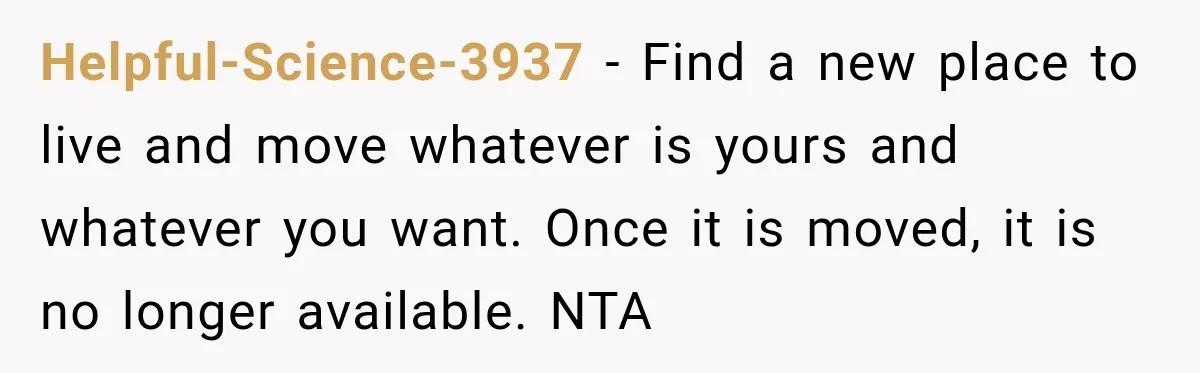 Helpful-Science-3937 − Find a new place to live and move whatever is yours and whatever you want. Once it is moved, it is no longer available. NTA