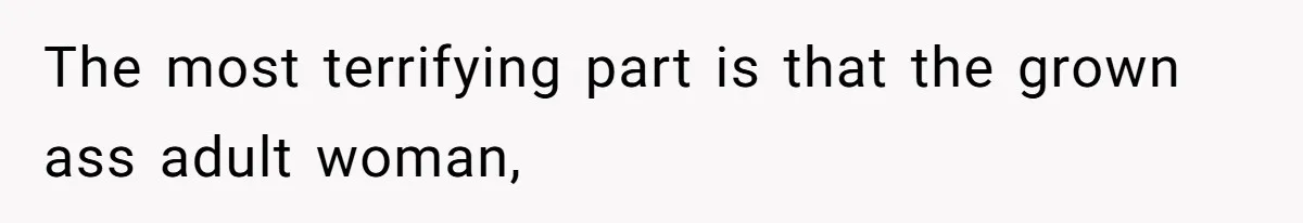 The most terrifying part is that the grown ass adult woman,