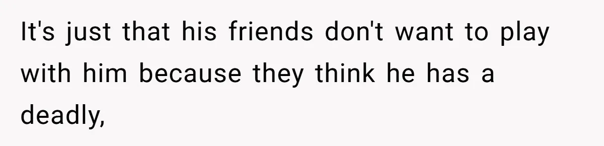 It's just that his friends don't want to play with him because they think he has a deadly,