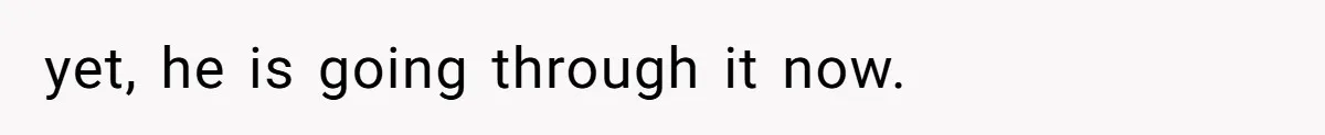 yet, he is going through it now.