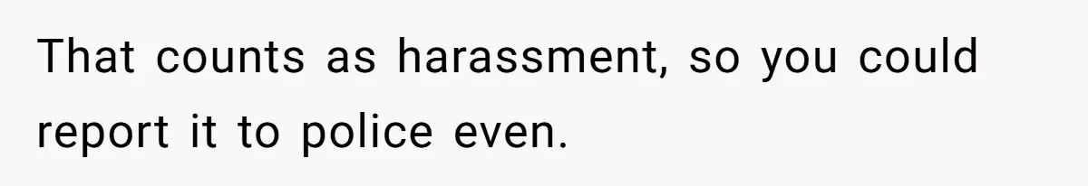 That counts as harassment, so you could report it to police even.