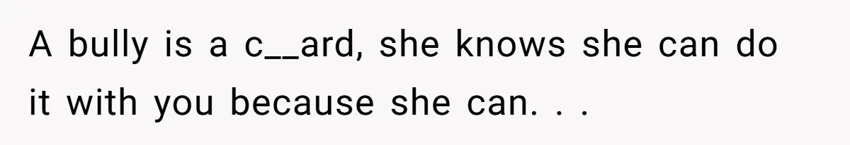 A bully is a c__ard, she knows she can do it with you because she can. . .