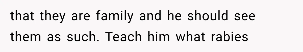 that they are family and he should see them as such. Teach him what rabies