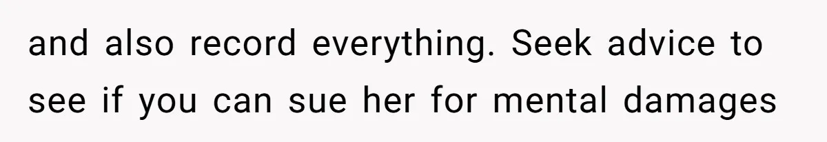 and also record everything. Seek advice to see if you can sue her for mental damages