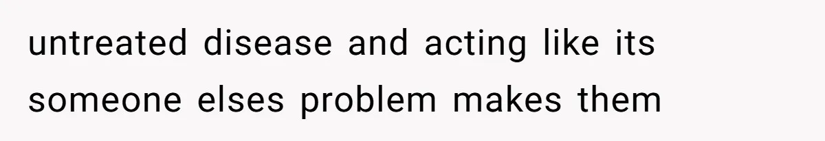 untreated disease and acting like its someone elses problem makes them