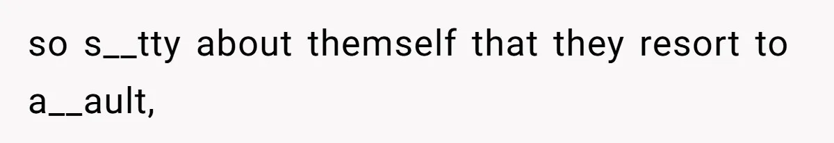 so s__tty about themself that they resort to a__ault,