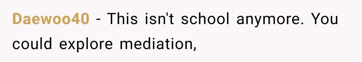 Daewoo40 − This isn't school anymore. You could explore mediation,