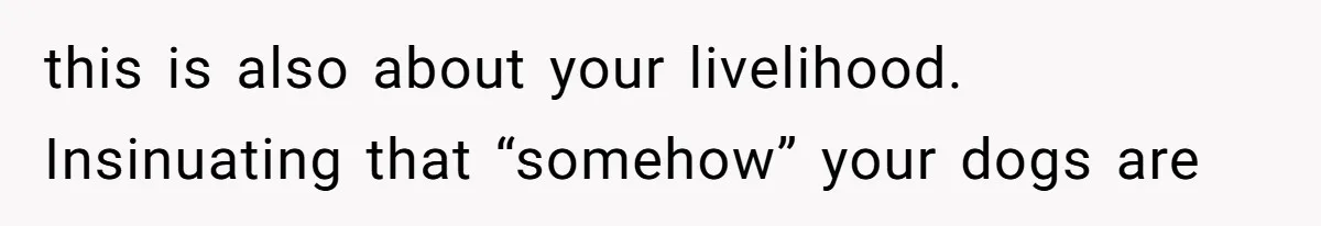 this is also about your livelihood. Insinuating that “somehow” your dogs are