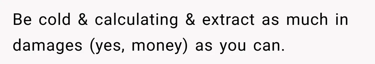 Be cold & calculating & extract as much in damages (yes, money) as you can.