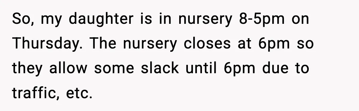 So, my daughter is in nursery 8-5pm on Thursday. The nursery closes at 6pm so they allow some slack until 6pm due to traffic, etc.