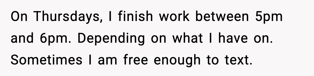 On Thursdays, I finish work between 5pm and 6pm. Depending on what I have on. Sometimes I am free enough to text.