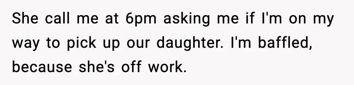 She call me at 6pm asking me if I'm on my way to pick up our daughter. I'm baffled, because she's off work.